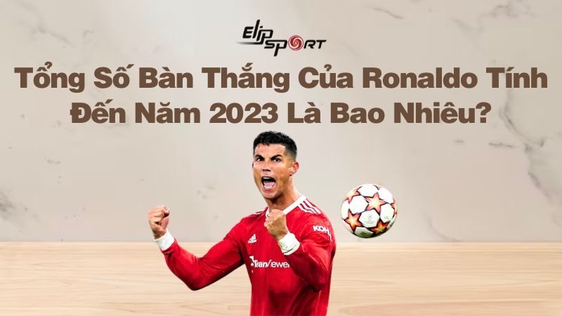 Tổng Số Bàn Thắng Của Ronaldo Tính Đến Năm 2023 Là Bao Nhiêu?