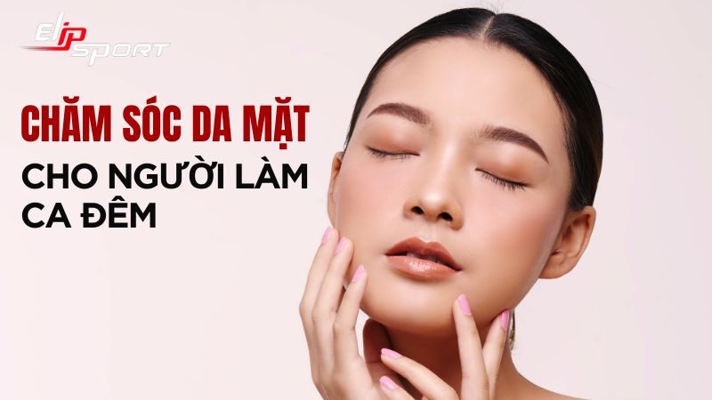 12 cách chăm sóc da mặt cho người làm ca đêm tốt, hiệu quả