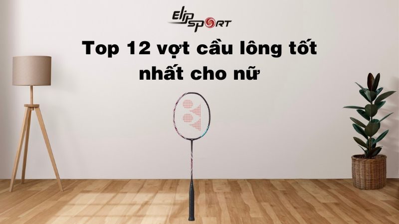  Top 12 vợt cầu lông tốt nhất cho nữ cực nhẹ, bền bỉ 